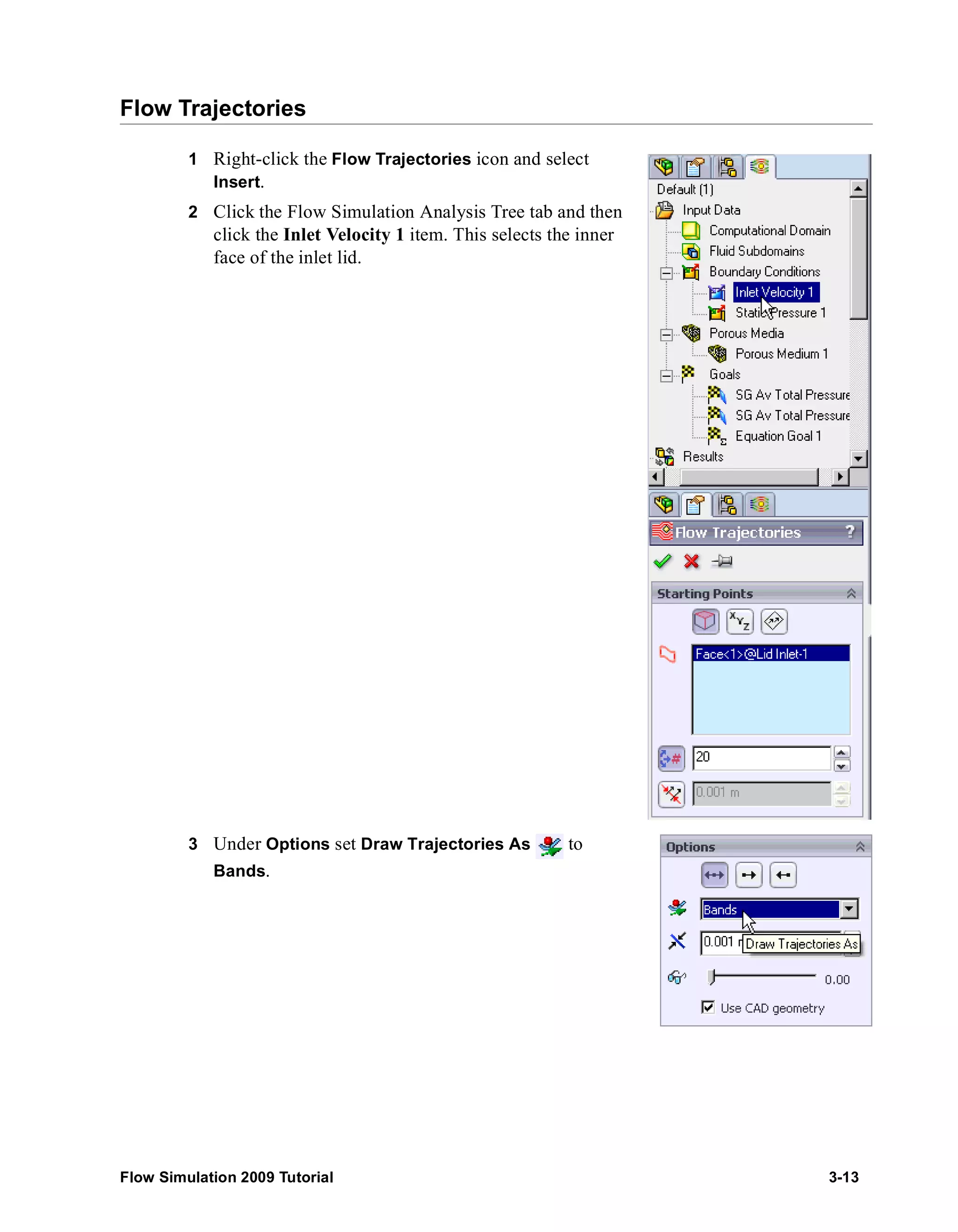 Flow Trajectories 
1 Right-click the Flow Trajectories icon and select 
Insert. 
2 Click the Flow Simulation Analysis Tree tab and then 
click the Inlet Velocity 1 item. This selects the inner 
face of the inlet lid. 
3 Under Options set Draw Trajectories As to 
Bands. 
Flow Simulation 2009 Tutorial 3-13 
 