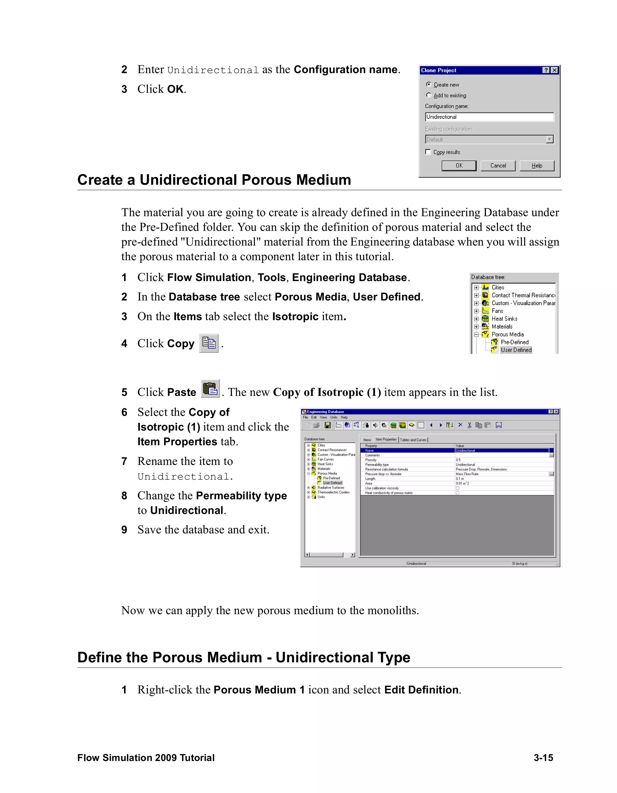 2 Enter Unidirectional as the Configuration name. 
3 Click OK. 
Create a Unidirectional Porous Medium 
The material you are going to create is already defined in the Engineering Database under 
the Pre-Defined folder. You can skip the definition of porous material and select the 
pre-defined "Unidirectional" material from the Engineering database when you will assign 
the porous material to a component later in this tutorial. 
1 Click Flow Simulation, Tools, Engineering Database. 
2 In the Database tree select Porous Media, User Defined. 
3 On the Items tab select the Isotropic item. 
4 Click Copy . 
5 Click Paste . The new Copy of Isotropic (1) item appears in the list. 
6 Select the Copy of 
Isotropic (1) item and click the 
Item Properties tab. 
7 Rename the item to 
Unidirectional. 
8 Change the Permeability type 
to Unidirectional. 
9 Save the database and exit. 
Now we can apply the new porous medium to the monoliths. 
Define the Porous Medium - Unidirectional Type 
1 Right-click the Porous Medium 1 icon and select Edit Definition. 
Flow Simulation 2009 Tutorial 3-15 
 