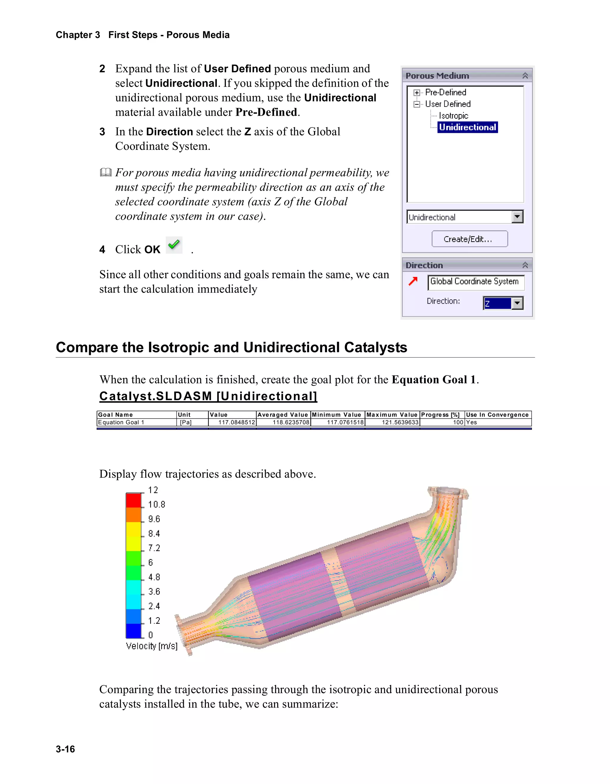 Chapter 3 First Steps - Porous Media 
3-16 
2 Expand the list of User Defined porous medium and 
select Unidirectional. If you skipped the definition of the 
unidirectional porous medium, use the Unidirectional 
material available under Pre-Defined. 
3 In the Direction select the Z axis of the Global 
Coordinate System. 
	 For porous media having unidirectional permeability, we 
must specify the permeability direction as an axis of the 
selected coordinate system (axis Z of the Global 
coordinate system in our case). 
4 Click OK . 
Since all other conditions and goals remain the same, we can 
start the calculation immediately 
Compare the Isotropic and Unidirectional Catalysts 
When the calculation is finished, create the goal plot for the Equation Goal 1. 
Catalyst.SLDASM [Unidirectional] 
Goal Name Unit Value Averaged Value Minimum Value Maximum Value Progress [%] Use In Convergence 
Equation Goal 1 [Pa] 117.0848512 118.6235708 117.0761518 121.5639633 100 Yes 
Display flow trajectories as described above. 
Comparing the trajectories passing through the isotropic and unidirectional porous 
catalysts installed in the tube, we can summarize: 
 