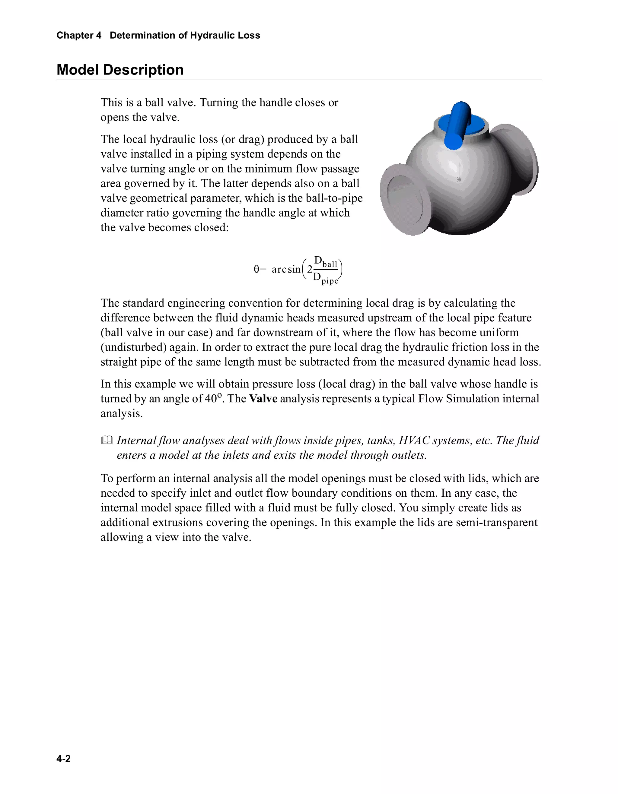 Chapter 4 Determination of Hydraulic Loss 
Model Description 
4-2 
This is a ball valve. Turning the handle closes or 
opens the valve. 
The local hydraulic loss (or drag) produced by a ball 
valve installed in a piping system depends on the 
valve turning angle or on the minimum flow passage 
area governed by it. The latter depends also on a ball 
valve geometrical parameter, which is the ball-to-pipe 
diameter ratio governing the handle angle at which 
the valve becomes closed: 
= sin  
θ arc 2 
Dball 
Dpipe 
 ------------- 
The standard engineering convention for determining local drag is by calculating the 
difference between the fluid dynamic heads measured upstream of the local pipe feature 
(ball valve in our case) and far downstream of it, where the flow has become uniform 
(undisturbed) again. In order to extract the pure local drag the hydraulic friction loss in the 
straight pipe of the same length must be subtracted from the measured dynamic head loss. 
In this example we will obtain pressure loss (local drag) in the ball valve whose handle is 
turned by an angle of 40o. The Valve analysis represents a typical Flow Simulation internal 
analysis. 
	 Internal flow analyses deal with flows inside pipes, tanks, HVAC systems, etc. The fluid 
enters a model at the inlets and exits the model through outlets. 
To perform an internal analysis all the model openings must be closed with lids, which are 
needed to specify inlet and outlet flow boundary conditions on them. In any case, the 
internal model space filled with a fluid must be fully closed. You simply create lids as 
additional extrusions covering the openings. In this example the lids are semi-transparent 
allowing a view into the valve. 
 