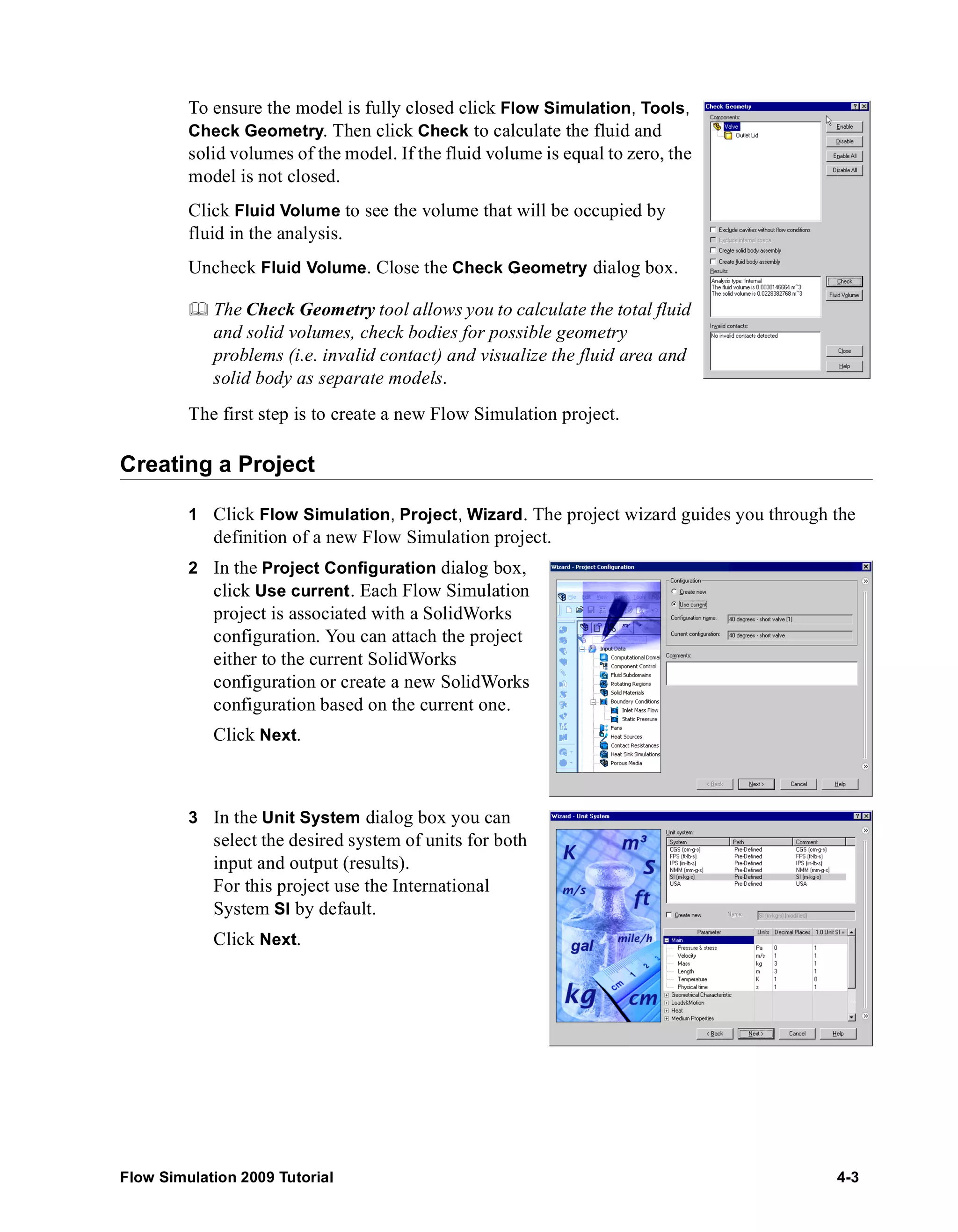 To ensure the model is fully closed click Flow Simulation, Tools, 
Check Geometry. Then click Check to calculate the fluid and 
solid volumes of the model. If the fluid volume is equal to zero, the 
model is not closed. 
Click Fluid Volume to see the volume that will be occupied by 
fluid in the analysis. 
Uncheck Fluid Volume. Close the Check Geometry dialog box. 
	 The Check Geometry tool allows you to calculate the total fluid 
and solid volumes, check bodies for possible geometry 
problems (i.e. invalid contact) and visualize the fluid area and 
solid body as separate models. 
The first step is to create a new Flow Simulation project. 
Creating a Project 
1 Click Flow Simulation, Project, Wizard. The project wizard guides you through the 
definition of a new Flow Simulation project. 
2 In the Project Configuration dialog box, 
click Use current. Each Flow Simulation 
project is associated with a SolidWorks 
configuration. You can attach the project 
either to the current SolidWorks 
configuration or create a new SolidWorks 
configuration based on the current one. 
Click Next. 
3 In the Unit System dialog box you can 
select the desired system of units for both 
input and output (results). 
For this project use the International 
System SI by default. 
Click Next. 
Flow Simulation 2009 Tutorial 4-3 
 