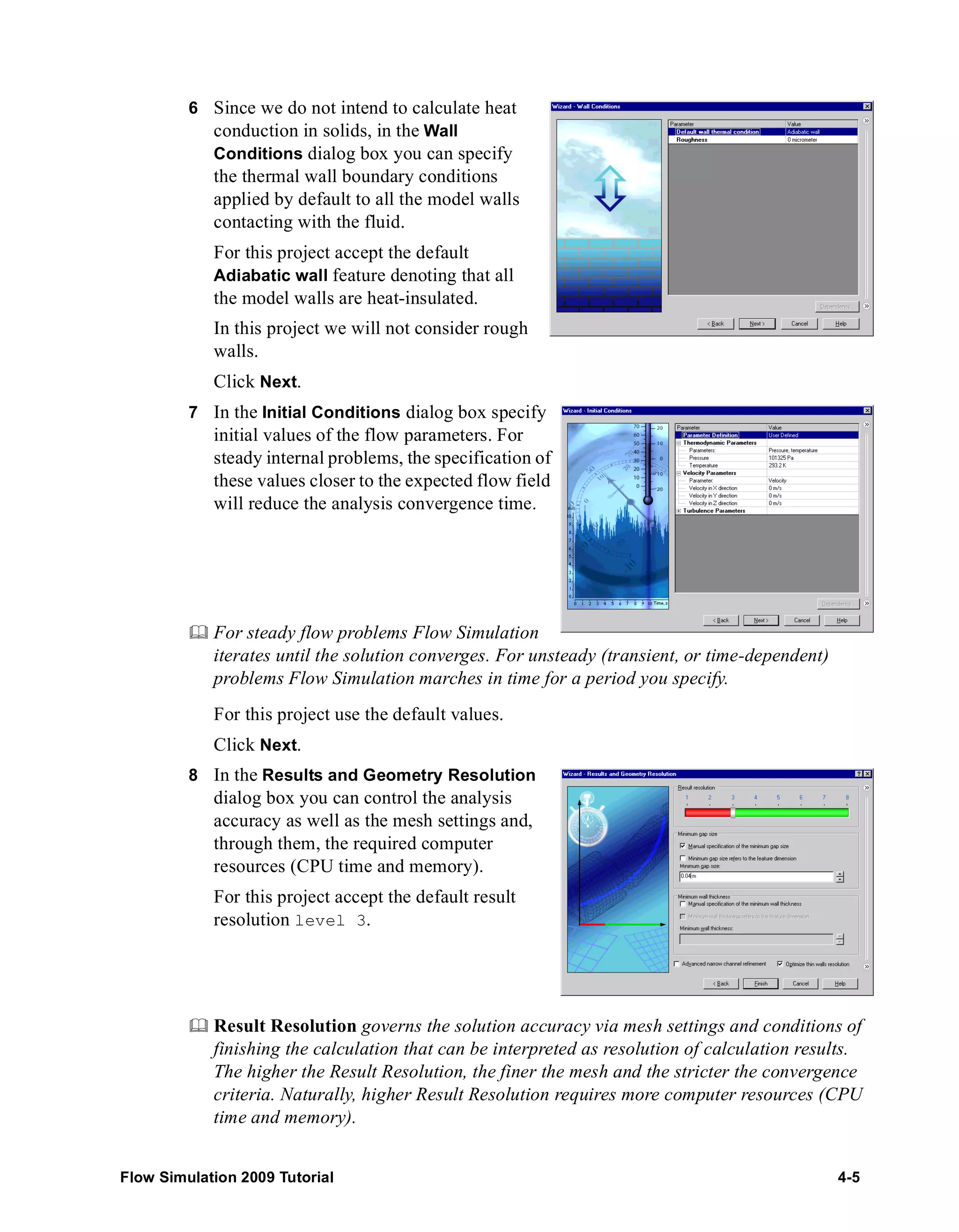 6 Since we do not intend to calculate heat 
conduction in solids, in the Wall 
Conditions dialog box you can specify 
the thermal wall boundary conditions 
applied by default to all the model walls 
contacting with the fluid. 
For this project accept the default 
Adiabatic wall feature denoting that all 
the model walls are heat-insulated. 
In this project we will not consider rough 
walls. 
Click Next. 
7 In the Initial Conditions dialog box specify 
initial values of the flow parameters. For 
steady internal problems, the specification of 
these values closer to the expected flow field 
will reduce the analysis convergence time. 
	 For steady flow problems Flow Simulation 
iterates until the solution converges. For unsteady (transient, or time-dependent) 
problems Flow Simulation marches in time for a period you specify. 
For this project use the default values. 
Click Next. 
8 In the Results and Geometry Resolution 
dialog box you can control the analysis 
accuracy as well as the mesh settings and, 
through them, the required computer 
resources (CPU time and memory). 
For this project accept the default result 
resolution level 3. 
	 Result Resolution governs the solution accuracy via mesh settings and conditions of 
finishing the calculation that can be interpreted as resolution of calculation results. 
The higher the Result Resolution, the finer the mesh and the stricter the convergence 
criteria. Naturally, higher Result Resolution requires more computer resources (CPU 
time and memory). 
Flow Simulation 2009 Tutorial 4-5 
 