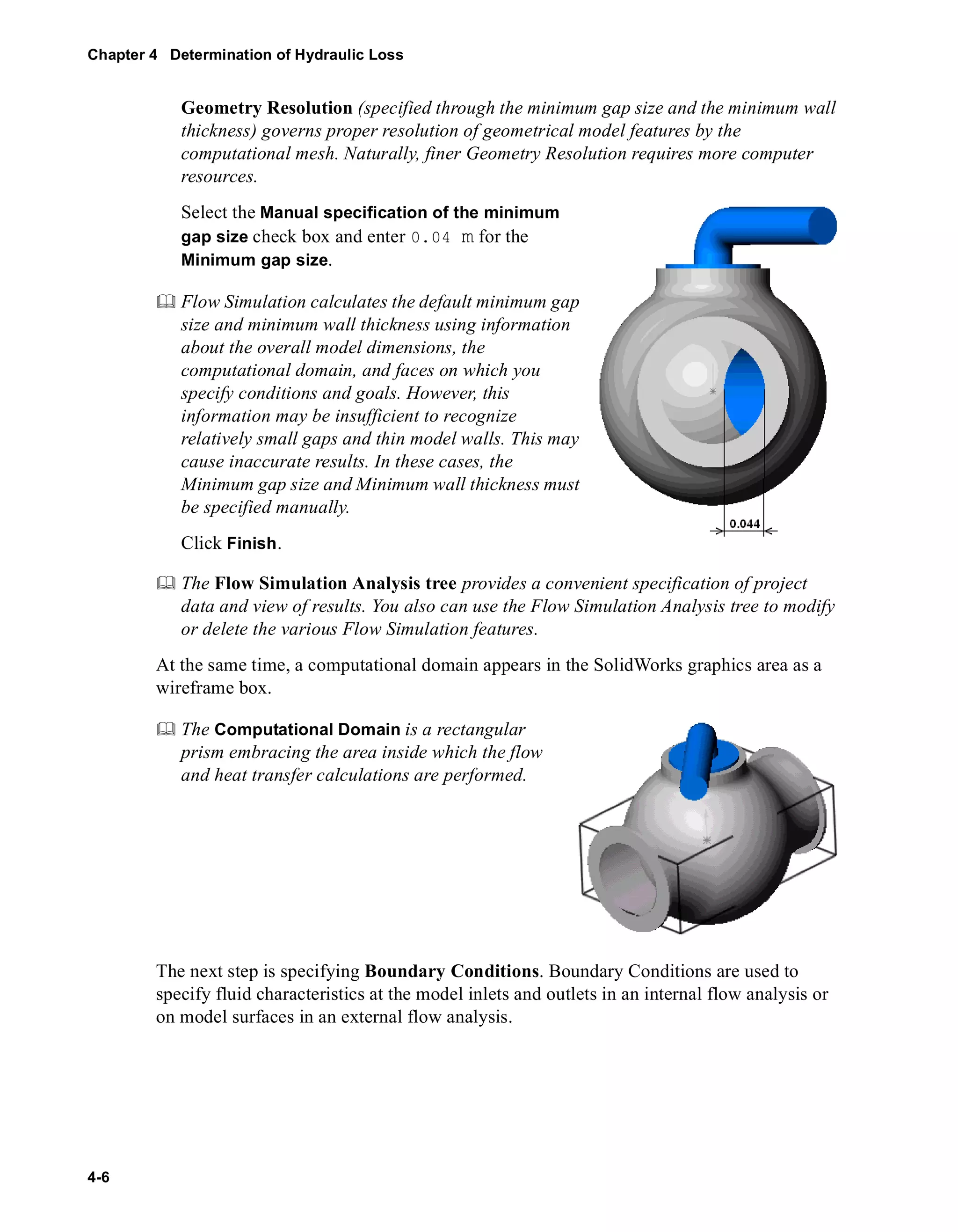 Chapter 4 Determination of Hydraulic Loss 
4-6 
Geometry Resolution (specified through the minimum gap size and the minimum wall 
thickness) governs proper resolution of geometrical model features by the 
computational mesh. Naturally, finer Geometry Resolution requires more computer 
resources. 
Select the Manual specification of the minimum 
gap size check box and enter 0.04 m for the 
Minimum gap size. 
	 Flow Simulation calculates the default minimum gap 
size and minimum wall thickness using information 
about the overall model dimensions, the 
computational domain, and faces on which you 
specify conditions and goals. However, this 
information may be insufficient to recognize 
relatively small gaps and thin model walls. This may 
cause inaccurate results. In these cases, the 
Minimum gap size and Minimum wall thickness must 
be specified manually. 
Click Finish. 
	 The Flow Simulation Analysis tree provides a convenient specification of project 
data and view of results. You also can use the Flow Simulation Analysis tree to modify 
or delete the various Flow Simulation features. 
At the same time, a computational domain appears in the SolidWorks graphics area as a 
wireframe box. 
	 The Computational Domain is a rectangular 
prism embracing the area inside which the flow 
and heat transfer calculations are performed. 
The next step is specifying Boundary Conditions. Boundary Conditions are used to 
specify fluid characteristics at the model inlets and outlets in an internal flow analysis or 
on model surfaces in an external flow analysis. 
 