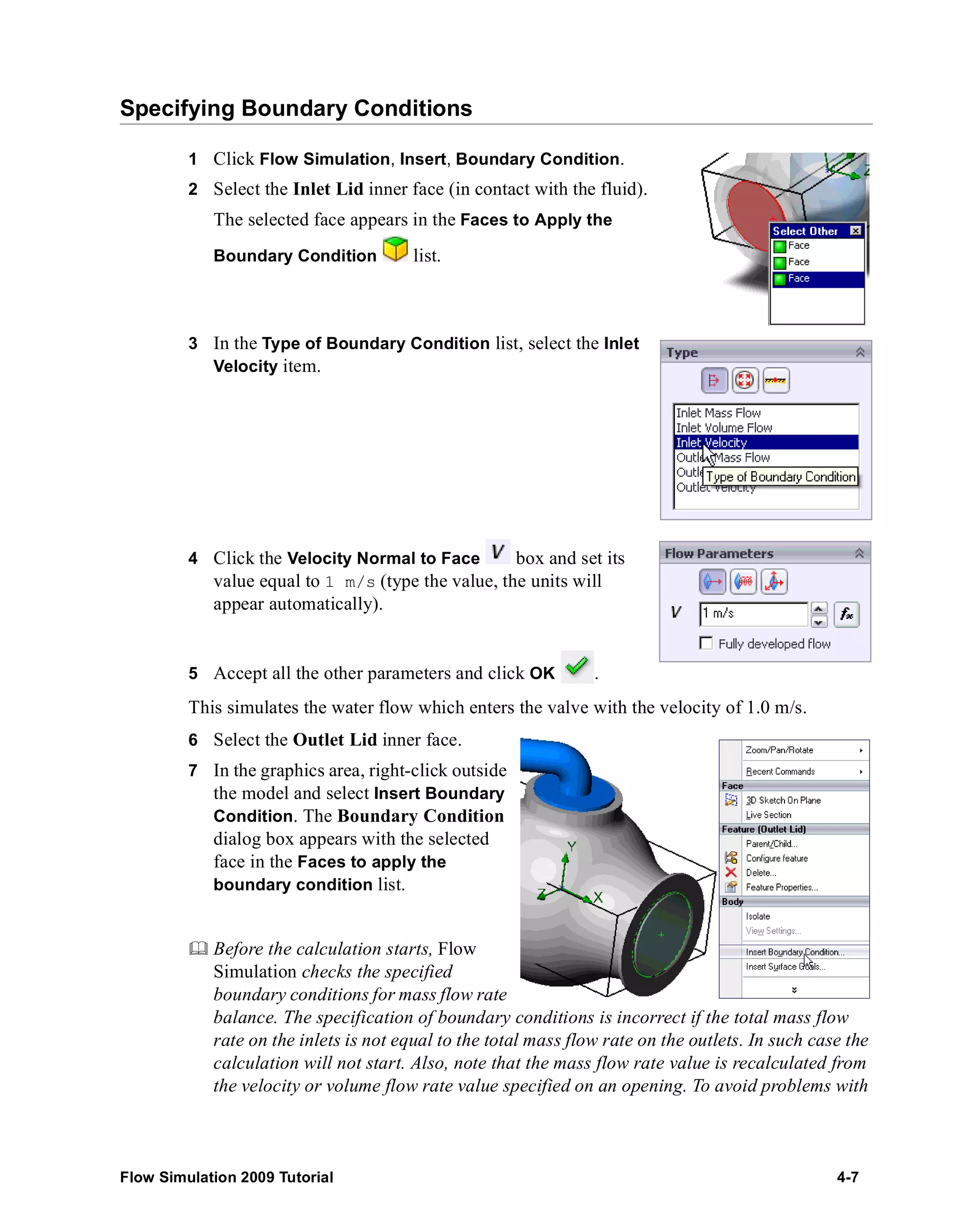 Specifying Boundary Conditions 
1 Click Flow Simulation, Insert, Boundary Condition. 
2 Select the Inlet Lid inner face (in contact with the fluid). 
The selected face appears in the Faces to Apply the 
Boundary Condition list. 
3 In the Type of Boundary Condition list, select the Inlet 
Velocity item. 
4 Click the Velocity Normal to Face box and set its 
value equal to 1 m/s (type the value, the units will 
appear automatically). 
5 Accept all the other parameters and click OK . 
This simulates the water flow which enters the valve with the velocity of 1.0 m/s. 
6 Select the Outlet Lid inner face. 
7 In the graphics area, right-click outside 
the model and select Insert Boundary 
Condition. The Boundary Condition 
dialog box appears with the selected 
face in the Faces to apply the 
boundary condition list. 
	 Before the calculation starts, Flow 
Simulation checks the specified 
boundary conditions for mass flow rate 
balance. The specification of boundary conditions is incorrect if the total mass flow 
rate on the inlets is not equal to the total mass flow rate on the outlets. In such case the 
calculation will not start. Also, note that the mass flow rate value is recalculated from 
the velocity or volume flow rate value specified on an opening. To avoid problems with 
Flow Simulation 2009 Tutorial 4-7 
 