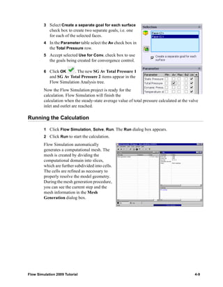 3 Select Create a separate goal for each surface 
check box to create two separate goals, i.e. one 
for each of the selected faces. 
4 In the Parameter table select the Av check box in 
the Total Pressure row. 
5 Accept selected Use for Conv. check box to use 
the goals being created for convergence control. 
6 Click OK . The new SG Av Total Pressure 1 
and SG Av Total Pressure 2 items appear in the 
Flow Simulation Analysis tree. 
Now the Flow Simulation project is ready for the 
calculation. Flow Simulation will finish the 
calculation when the steady-state average value of total pressure calculated at the valve 
inlet and outlet are reached. 
Running the Calculation 
1 Click Flow Simulation, Solve, Run. The Run dialog box appears. 
2 Click Run to start the calculation. 
Flow Simulation automatically 
generates a computational mesh. The 
mesh is created by dividing the 
computational domain into slices, 
which are further subdivided into cells. 
The cells are refined as necessary to 
properly resolve the model geometry. 
During the mesh generation procedure, 
you can see the current step and the 
mesh information in the Mesh 
Generation dialog box. 
Flow Simulation 2009 Tutorial 4-9 
 