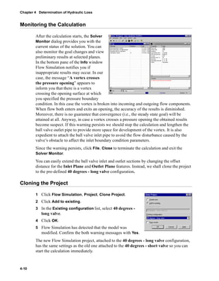 Chapter 4 Determination of Hydraulic Loss 
Monitoring the Calculation 
4-10 
After the calculation starts, the Solver 
Monitor dialog provides you with the 
current status of the solution. You can 
also monitor the goal changes and view 
preliminary results at selected planes. 
In the bottom pane of the Info window 
Flow Simulation notifies you if 
inappropriate results may occur. In our 
case, the message “A vortex crosses 
the pressure opening” appears to 
inform you that there is a vortex 
crossing the opening surface at which 
you specified the pressure boundary 
condition. In this case the vortex is broken into incoming and outgoing flow components. 
When flow both enters and exits an opening, the accuracy of the results is diminished. 
Moreover, there is no guarantee that convergence (i.e., the steady state goal) will be 
attained at all. Anyway, in case a vortex crosses a pressure opening the obtained results 
become suspect. If this warning persists we should stop the calculation and lengthen the 
ball valve outlet pipe to provide more space for development of the vortex. It is also 
expedient to attach the ball valve inlet pipe to avoid the flow disturbance caused by the 
valve’s obstacle to affect the inlet boundary condition parameters. 
Since the warning persists, click File, Close to terminate the calculation and exit the 
Solver Monitor. 
You can easily extend the ball valve inlet and outlet sections by changing the offset 
distance for the Inlet Plane and Outlet Plane features. Instead, we shall clone the project 
to the pre-defined 40 degrees - long valve configuration. 
Cloning the Project 
1 Click Flow Simulation, Project, Clone Project. 
2 Click Add to existing. 
3 In the Existing configuration list, select 40 degrees - 
long valve. 
4 Click OK. 
5 Flow Simulation has detected that the model was 
modified. Confirm the both warning messages with Yes. 
The new Flow Simulation project, attached to the 40 degrees - long valve configuration, 
has the same settings as the old one attached to the 40 degrees - short valve so you can 
start the calculation immediately. 
 