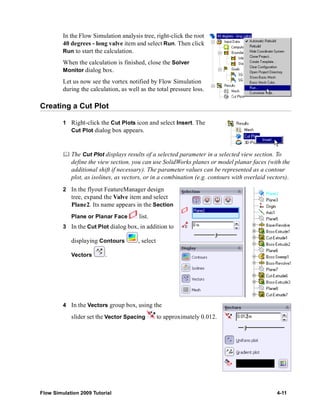 In the Flow Simulation analysis tree, right-click the root 
40 degrees - long valve item and select Run. Then click 
Run to start the calculation. 
When the calculation is finished, close the Solver 
Monitor dialog box. 
Let us now see the vortex notified by Flow Simulation 
during the calculation, as well as the total pressure loss. 
Creating a Cut Plot 
1 Right-click the Cut Plots icon and select Insert. The 
Cut Plot dialog box appears. 
	 The Cut Plot displays results of a selected parameter in a selected view section. To 
define the view section, you can use SolidWorks planes or model planar faces (with the 
additional shift if necessary). The parameter values can be represented as a contour 
plot, as isolines, as vectors, or in a combination (e.g. contours with overlaid vectors). 
2 In the flyout FeatureManager design 
tree, expand the Valve item and select 
Plane2. Its name appears in the Section 
Plane or Planar Face list. 
3 In the Cut Plot dialog box, in addition to 
displaying Contours , select 
Vectors . 
4 In the Vectors group box, using the 
slider set the Vector Spacing to approximately 0.012. 
Flow Simulation 2009 Tutorial 4-11 
 