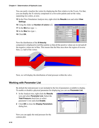 Chapter 4 Determination of Hydraulic Loss 
4-14 
You can easily visualize the vortex by displaying the flow relative to the X axis. For that, 
you can display the X-velocity component in a two-color palette and set the value, 
separating two colors, at zero. 
15 In the Flow Simulation Analysis tree, right-click the Results icon and select View 
Settings. 
16 Using the slider set Number of colors to 2. 
17 In the Min box type -1. 
18 In the Max box type 1. 
19 Click OK. 
Now the distribution of the X-Velocity 
component is displayed in red-blue palette so that all the positive values are in red and all 
the negative values are in blue. This means that the blue area show the region of reverse 
flow, i.e. half of the vortex. 
Next, we will display the distribution of total pressure within the valve. 
Working with Parameter List 
By default the total pressure is not included in the list of parameters available to display. 
To enable or disable a physical parameter for displaying you can use Parameter List. 
1 In the Analysis tree, right-click the Results 
icon and select Parameter List. Select the 
Total Pressure check box or select 
parameter’s row and click Enable. 
2 Click OK to close the Display Parameters 
dialog box. 
Now you can apply the total pressure for the 
contour plot. 
 