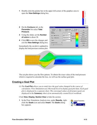 1 Double-click the palette bar in the upper left corner of the graphics area to 
open the View Settings dialog box. 
2 On the Contours tab, in the 
Parameter list select Total 
Pressure. 
3 Using the slider, set the Number 
of colors to about 30. 
4 Click OK to save the changes and 
exit the View Settings dialog box. 
Immediately the cut plot is updated to 
display the total pressure contour plot. 
The cut plot shows you the flow pattern. To obtain the exact value of the total pressure 
which is required to calculate the loss, we will use the surface goal plot. 
Creating a Goal Plot 
	 The Goal Plot allows you to study how the goal value changed in the course of 
calculation. Flow Simulation uses Microsoft Excel to display goal plot data. Each goal 
plot is displayed in a separate sheet. The converged values of all project goals are 
displayed in the Summary sheet of an automatically created Excel workbook. 
Click View, Display, Section View to hide the section. 
1 In the Flow Simulation Analysis tree, under Results, right-click 
the Goals icon and select Insert. The Goals dialog 
box appears. 
Flow Simulation 2009 Tutorial 4-15 
 