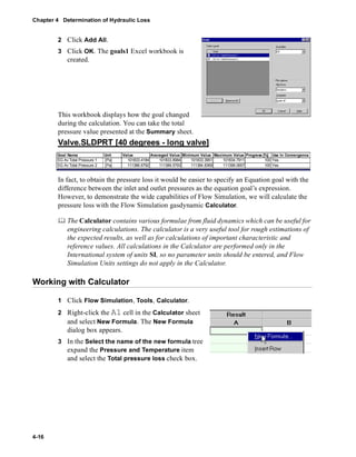 Chapter 4 Determination of Hydraulic Loss 
4-16 
2 Click Add All. 
3 Click OK. The goals1 Excel workbook is 
created. 
This workbook displays how the goal changed 
during the calculation. You can take the total 
pressure value presented at the Summary sheet. 
Valve.SLDPRT [40 degrees - long valve] 
Goal Name Unit Value Averaged Value Minimum Value Maximum Value Progress [%] Use In Convergence 
SG Av Total Pressure 1 [Pa] 101833.4184 101833.8984 101833.3951 101834.7911 100 Yes 
SG Av Total Pressure 2 [Pa] 111386.6792 111389.5793 111384.8369 111399.0657 100 Yes 
In fact, to obtain the pressure loss it would be easier to specify an Equation goal with the 
difference between the inlet and outlet pressures as the equation goal’s expression. 
However, to demonstrate the wide capabilities of Flow Simulation, we will calculate the 
pressure loss with the Flow Simulation gasdynamic Calculator. 
	 The Calculator contains various formulae from fluid dynamics which can be useful for 
engineering calculations. The calculator is a very useful tool for rough estimations of 
the expected results, as well as for calculations of important characteristic and 
reference values. All calculations in the Calculator are performed only in the 
International system of units SI, so no parameter units should be entered, and Flow 
Simulation Units settings do not apply in the Calculator. 
Working with Calculator 
1 Click Flow Simulation, Tools, Calculator. 
2 Right-click the A1 cell in the Calculator sheet 
and select New Formula. The New Formula 
dialog box appears. 
3 In the Select the name of the new formula tree 
expand the Pressure and Temperature item 
and select the Total pressure loss check box. 
 
