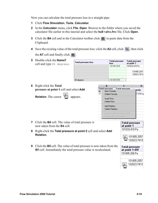 Now you can calculate the total pressure loss in a straight pipe. 
1 Click Flow Simulation, Tools, Calculator. 
2 In the Calculator menu, click File, Open. Browse to the folder where you saved the 
calculator file earlier in this tutorial and select the ball valve.fwc file. Click Open. 
3 Click the B4 cell and in the Calculator toolbar click to paste data from the 
Clipboard. 
4 Save the existing value of the total pressure loss: click the A2 cell, click , then click 
the A7 cell and finally click . 
5 Double-click the Name7 
cell and type 40 degrees. 
6 Right-click the Total 
pressure at point 1 cell and select Add 
Relation. The cursor appears. 
7 Click the B4 cell. The value of total pressure is 
now taken from the B4 cell. 
8 Right-click the Total pressure at point 2 cell and select Add 
Relation. 
9 Click the B5 cell. The value of total pressure is now taken from the 
B5 cell. Immediately the total pressure value is recalculated. 
Flow Simulation 2009 Tutorial 4-19 
 