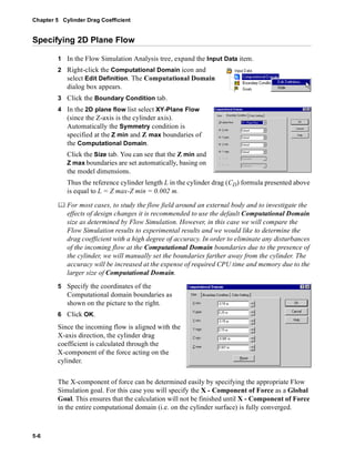 Chapter 5 Cylinder Drag Coefficient 
Specifying 2D Plane Flow 
5-6 
1 In the Flow Simulation Analysis tree, expand the Input Data item. 
2 Right-click the Computational Domain icon and 
select Edit Definition. The Computational Domain 
dialog box appears. 
3 Click the Boundary Condition tab. 
4 In the 2D plane flow list select XY-Plane Flow 
(since the Z-axis is the cylinder axis). 
Automatically the Symmetry condition is 
specified at the Z min and Z max boundaries of 
the Computational Domain. 
Click the Size tab. You can see that the Z min and 
Z max boundaries are set automatically, basing on 
the model dimensions. 
Thus the reference cylinder length L in the cylinder drag (CD) formula presented above 
is equal to L = Z max-Z min = 0.002 m. 
	 For most cases, to study the flow field around an external body and to investigate the 
effects of design changes it is recommended to use the default Computational Domain 
size as determined by Flow Simulation. However, in this case we will compare the 
Flow Simulation results to experimental results and we would like to determine the 
drag coefficient with a high degree of accuracy. In order to eliminate any disturbances 
of the incoming flow at the Computational Domain boundaries due to the presence of 
the cylinder, we will manually set the boundaries farther away from the cylinder. The 
accuracy will be increased at the expense of required CPU time and memory due to the 
larger size of Computational Domain. 
5 Specify the coordinates of the 
Computational domain boundaries as 
shown on the picture to the right. 
6 Click OK. 
Since the incoming flow is aligned with the 
X-axis direction, the cylinder drag 
coefficient is calculated through the 
X-component of the force acting on the 
cylinder. 
The X-component of force can be determined easily by specifying the appropriate Flow 
Simulation goal. For this case you will specify the X - Component of Force as a Global 
Goal. This ensures that the calculation will not be finished until X - Component of Force 
in the entire computational domain (i.e. on the cylinder surface) is fully converged. 
 