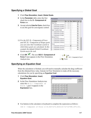 Specifying a Global Goal 
1 Click Flow Simulation, Insert, Global Goals. 
2 In the Parameter table select the first 
check box in the X - Component of 
Force row. 
3 Accept selected Use for Conv. check box 
to use this goal for convergence control. 
	 For the X(Y, Z) - Component of Force 
and X(Y, Z) - Component of Torque goals 
you can select the Coordinate system in 
which these goals are calculated. In this 
example the default Global Coordinate 
System meets the task. 
4 Click OK . The new GG X - Component of 
Force 1 item appears in the Flow Simulation 
Analysis tree. 
Specifying an Equation Goal 
When the calculation is finished, you will need to manually calculate the drag coefficient 
from the obtained force value. Instead, let Flow Simulation to make all the necessary 
calculations for you by specifying an Equation Goal. 
1 Click Flow Simulation, Insert, 
Equation Goal. 
2 In the Flow Simulation Analysis tree 
select the GG X - Component of 
Force 1 goal. It appears in the 
Expression box. 
3 Use buttons in the calculator or keyboard to complete the expression as follows: 
{GG X - Component of Force 1}/(0.002*(1*0.0010115)^2)*(2*998.19*0.01). 
Flow Simulation 2009 Tutorial 5-7 
 
