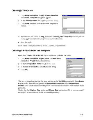 Creating a Template 
1 Click Flow Simulation, Project, Create Template. 
The Create Template dialog box appears. 
2 In the Template name box, type Cylinder Drag. 
3 Click Save. The new Flow Simulation template is 
created. 
	 All templates are stored as .fwp files in the <install_dir>/Template folder, so you can 
easily apply a template to any previously created models. 
4 Save the model. 
Next, create a new project based on the Cylinder Drag template. 
Creating a Project from the Template 
Open the Cylinder 1m.SLDPRT file located in the cylinder 1m folder. 
1 Click Flow Simulation, Project, New. The New Flow 
Simulation Project dialog box appears. 
2 In the Configuration name box, type Re 1e5. 
3 In the List of templates, select Cylinder Drag. 
4 Click OK. 
The newly created project has the same settings as the Re 1000 project with the cylinder 
0.01m model. The only exceptions are Geometry Resolution and Computational 
Domain size, which are calculated by Flow Simulation in accordance with the new model 
geometry. 
Notice that the 2D plane flow setting and Global Goal are retained. Next, you can modify 
the project in accordance with the new model geometry. 
Flow Simulation 2009 Tutorial 5-11 
 