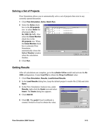 Solving a Set of Projects 
Flow Simulation allows you to automatically solve a set of projects that exist in any 
currently opened document. 
1 Click Flow Simulation, Solve, Batch Run. 
2 Select the Solve check 
box in the All projects 
row to select Solve for 
all projects (Re 1, 
Re 1000, Re 1e5). Also 
select the Close Monitor 
check box in the 
All projects row. When 
the Close Monitor check 
box is selected, Flow 
Simulation 
automatically closes the 
Solver Monitorwindow 
when the calculation 
finishes. 
3 Click Run. 
Getting Results 
After all calculations are complete, go to the cylinder 0.01m model and activate the Re 
1000 configuration. Create Goal Plot to obtain the Drag Coefficient value: 
1 Click Flow Simulation, Results, LoadUnload Results. 
2 In the Load Results dialog box, keep the default project’s results file (2.fld) and click 
Open. 
3 In the Flow Simulation Analysis tree, under 
Results, right-click the Goals icon and select 
Insert. The Goals dialog box appears. 
4 Click Add All. 
5 Click OK. The goals1 Excel workbook is 
created. Switch to Excel to obtain the value. 
Flow Simulation 2009 Tutorial 5-13 
 