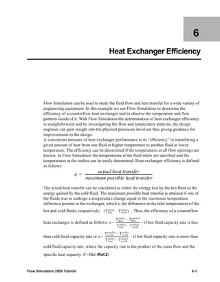6 
Heat Exchanger Efficiency 
Flow Simulation can be used to study the fluid flow and heat transfer for a wide variety of 
engineering equipment. In this example we use Flow Simulation to determine the 
efficiency of a counterflow heat exchanger and to observe the temperature and flow 
patterns inside of it. With Flow Simulation the determination of heat exchanger efficiency 
is straightforward and by investigating the flow and temperature patterns, the design 
engineer can gain insight into the physical processes involved thus giving guidance for 
improvements to the design. 
A convenient measure of heat exchanger performance is its “efficiency” in transferring a 
given amount of heat from one fluid at higher temperature to another fluid at lower 
temperature. The efficiency can be determined if the temperatures at all flow openings are 
known. In Flow Simulation the temperatures at the fluid inlets are specified and the 
temperatures at the outlets can be easily determined. Heat exchanger efficiency is defined 
as follows: 
ε actual heat transfer 
----------------------------------------------------------------------------= - 
maximum possible heat transfer 
The actual heat transfer can be calculated as either the energy lost by the hot fluid or the 
energy gained by the cold fluid. The maximum possible heat transfer is attained if one of 
the fluids was to undergo a temperature change equal to the maximum temperature 
difference present in the exchanger, which is the difference in the inlet temperatures of the 
hot and cold fluids, respectively: . Thus, the efficiency of a counterflow 
( – inlet) 
inle t Tcold 
Thot 
ε 
inlet Thot 
Thot 
– out let 
heat exchanger is defined as follows: = ------------------------------------ 
- if hot fluid capacity rate is less 
inlet Tcold 
Thot 
– inlet 
ε 
outlet Tcold 
Tcold 
– inlet 
than cold fluid capacity rate or = ------------------------------------ 
- if hot fluid capacity rate is more than 
inlet Tcold 
Thot 
– inlet 
cold fluid capacity rate, where the capacity rate is the product of the mass flow and the 
specific heat capacity: C= (Ref.2) 
m · 
c 
Flow Simulation 2009 Tutorial 6-1 
 