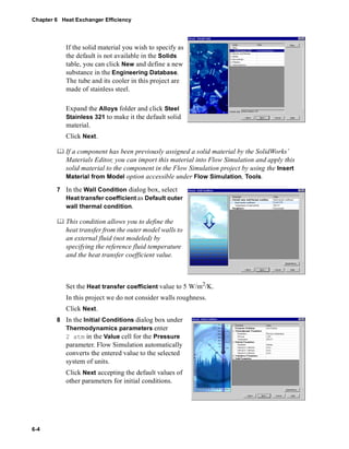 Chapter 6 Heat Exchanger Efficiency 
6-4 
If the solid material you wish to specify as 
the default is not available in the Solids 
table, you can click New and define a new 
substance in the Engineering Database. 
The tube and its cooler in this project are 
made of stainless steel. 
Expand the Alloys folder and click Steel 
Stainless 321 to make it the default solid 
material. 
Click Next. 
	 If a component has been previously assigned a solid material by the SolidWorks’ 
Materials Editor, you can import this material into Flow Simulation and apply this 
solid material to the component in the Flow Simulation project by using the Insert 
Material from Model option accessible under Flow Simulation, Tools. 
7 In the Wall Condition dialog box, select 
Heat transfer coefficient as Default outer 
wall thermal condition. 
	 This condition allows you to define the 
heat transfer from the outer model walls to 
an external fluid (not modeled) by 
specifying the reference fluid temperature 
and the heat transfer coefficient value. 
Set the Heat transfer coefficient value to 5 W/m2/K. 
In this project we do not consider walls roughness. 
Click Next. 
8 In the Initial Conditions dialog box under 
Thermodynamics parameters enter 
2 atm in the Value cell for the Pressure 
parameter. Flow Simulation automatically 
converts the entered value to the selected 
system of units. 
Click Next accepting the default values of 
other parameters for initial conditions. 
 