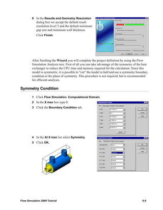 9 In the Results and Geometry Resolution 
dialog box we accept the default result 
resolution level 3 and the default minimum 
gap size and minimum wall thickness. 
Click Finish. 
After finishing the Wizard you will complete the project definition by using the Flow 
Simulation Analysis tree. First of all you can take advantage of the symmetry of the heat 
exchanger to reduce the CPU time and memory required for the calculation. Since this 
model is symmetric, it is possible to “cut” the model in half and use a symmetry boundary 
condition at the plane of symmetry. This procedure is not required, but is recommended 
for efficient analyses. 
Symmetry Condition 
1 Click Flow Simulation, Computational Domain. 
2 In the X max box type 0. 
3 Click the Boundary Condition tab. 
4 In the At X max list select Symmetry. 
5 Click OK. 
Flow Simulation 2009 Tutorial 6-5 
 
