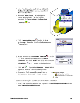 7 In the Flow Simulation Analysis tree, right-click 
the Boundary Conditions icon and select Insert 
Boundary Condition. 
8 Select the Water Outlet Lid inner face (in 
contact with the fluid). The selected face 
appears in the Faces to Apply the Boundary 
Condition list. 
9 Click Pressure Openings and in the Type 
of Boundary Condition list select the Environment 
Pressure item. 
10 Accept the value of Environment Pressure (202650 
Pa), taken from the value specified at the Initial 
Conditions step of the Wizard, and the default values of 
Temperature (293.2 K) and all other parameters. 
11 Click OK . The new Environment Pressure 1 item 
appears in the Flow Simulation Analysis tree. 
12 Rename the Environment Pressure 1 item to 
Environment Pressure – Warm Water. 
Next we will specify the boundary conditions for the hot air flow. 
13 In the Flow Simulation Analysis tree, right-click the Boundary Conditions icon and 
select Insert Boundary Condition. 
Flow Simulation 2009 Tutorial 6-9 
 