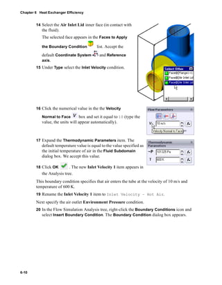 Chapter 6 Heat Exchanger Efficiency 
6-10 
14 Select the Air Inlet Lid inner face (in contact with 
the fluid). 
The selected face appears in the Faces to Apply 
the Boundary Condition list. Accept the 
default Coordinate System and Reference 
axis. 
15 Under Type select the Inlet Velocity condition. 
16 Click the numerical value in the the Velocity 
Normal to Face box and set it equal to 10 (type the 
value, the units will appear automatically). 
17 Expand the Thermodynamic Parameters item. The 
default temperature value is equal to the value specified as 
the initial temperature of air in the Fluid Subdomain 
dialog box. We accept this value. 
18 Click OK . The new Inlet Velocity 1 item appears in 
the Analysis tree. 
This boundary condition specifies that air enters the tube at the velocity of 10 m/s and 
temperature of 600 K. 
19 Rename the Inlet Velocity 1 item to Inlet Velocity – Hot Air. 
Next specify the air outlet Environment Pressure condition. 
20 In the Flow Simulation Analysis tree, right-click the Boundary Conditions icon and 
select Insert Boundary Condition. The Boundary Condition dialog box appears. 
 