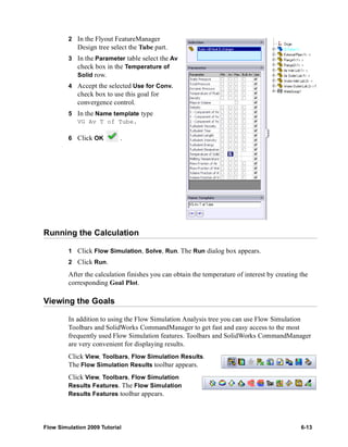 2 In the Flyout FeatureManager 
Design tree select the Tube part. 
3 In the Parameter table select the Av 
check box in the Temperature of 
Solid row. 
4 Accept the selected Use for Conv. 
check box to use this goal for 
convergence control. 
5 In the Name template type 
VG Av T of Tube. 
6 Click OK . 
Running the Calculation 
1 Click Flow Simulation, Solve, Run. The Run dialog box appears. 
2 Click Run. 
After the calculation finishes you can obtain the temperature of interest by creating the 
corresponding Goal Plot. 
Viewing the Goals 
In addition to using the Flow Simulation Analysis tree you can use Flow Simulation 
Toolbars and SolidWorks CommandManager to get fast and easy access to the most 
frequently used Flow Simulation features. Toolbars and SolidWorks CommandManager 
are very convenient for displaying results. 
Click View, Toolbars, Flow Simulation Results. 
The Flow Simulation Results toolbar appears. 
Click View, Toolbars, Flow Simulation 
Results Features. The Flow Simulation 
Results Features toolbar appears. 
Flow Simulation 2009 Tutorial 6-13 
 