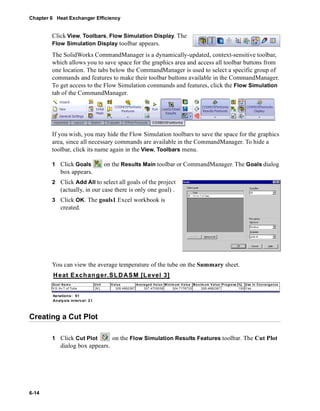Chapter 6 Heat Exchanger Efficiency 
6-14 
Click View, Toolbars, Flow Simulation Display. The 
Flow Simulation Display toolbar appears. 
The SolidWorks CommandManager is a dynamically-updated, context-sensitive toolbar, 
which allows you to save space for the graphics area and access all toolbar buttons from 
one location. The tabs below the CommandManager is used to select a specific group of 
commands and features to make their toolbar buttons available in the CommandManager. 
To get access to the Flow Simulation commands and features, click the Flow Simulation 
tab of the CommandManager. 
If you wish, you may hide the Flow Simulation toolbars to save the space for the graphics 
area, since all necessary commands are available in the CommandManager. To hide a 
toolbar, click its name again in the View, Toolbars menu. 
1 Click Goals on the Results Main toolbar or CommandManager. The Goals dialog 
box appears. 
2 Click Add All to select all goals of the project 
(actually, in our case there is only one goal) . 
3 Click OK. The goals1 Excel workbook is 
created. 
You can view the average temperature of the tube on the Summary sheet. 
Heat Exchanger.SLDASM [Level 3] 
Goa l Name Unit Value Ave raged Va lue Minimum Va lue Ma x imum V alue Progre ss [%] Use In Convergence 
VG Av T of Tube [K] 328.4682387 327.4703038 324.7176733 328.4682387 100 Yes 
Iterations: 51 
Analysis in terval: 21 
Creating a Cut Plot 
1 Click Cut Plot on the Flow Simulation Results Features toolbar. The Cut Plot 
dialog box appears. 
 