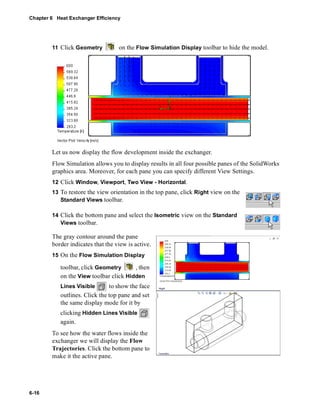 Chapter 6 Heat Exchanger Efficiency 
6-16 
11 Click Geometry on the Flow Simulation Display toolbar to hide the model. 
Let us now display the flow development inside the exchanger. 
Flow Simulation allows you to display results in all four possible panes of the SolidWorks 
graphics area. Moreover, for each pane you can specify different View Settings. 
12 Click Window, Viewport, Two View - Horizontal. 
13 To restore the view orientation in the top pane, click Right view on the 
Standard Views toolbar. 
14 Click the bottom pane and select the Isometric view on the Standard 
Views toolbar. 
The gray contour around the pane 
border indicates that the view is active. 
15 On the Flow Simulation Display 
toolbar, click Geometry , then 
on the View toolbar click Hidden 
Lines Visible to show the face 
outlines. Click the top pane and set 
the same display mode for it by 
clicking Hidden Lines Visible 
again. 
To see how the water flows inside the 
exchanger we will display the Flow 
Trajectories. Click the bottom pane to 
make it the active pane. 
 
