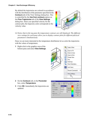 Chapter 6 Heat Exchanger Efficiency 
6-18 
By default the trajectories are colored in accordance 
with the distribution of the parameter specified in the 
Contours tab of the View Settings dialog box. This 
is controlled by the Use from contours option on 
the Flow Trajectories tab of the View Settings 
dialog box. Since you specified velocity for the 
contour plot, the trajectory color corresponds to the 
velocity value. 
	 Notice that in the top pane the temperature contours are still displayed. The different 
view settings for each pane allow you to display contour plots for different physical 
parameters simultaneously. 
Since we are more interested in the temperature distribution let us color the trajectories 
with the values of temperature. 
1 Right-click in the graphics area of the 
bottom pane and select View Settings. 
2 On the Contours tab, in the Parameter 
box, select Temperature. 
3 Click OK. Immediately the trajectories are 
updated. 
 