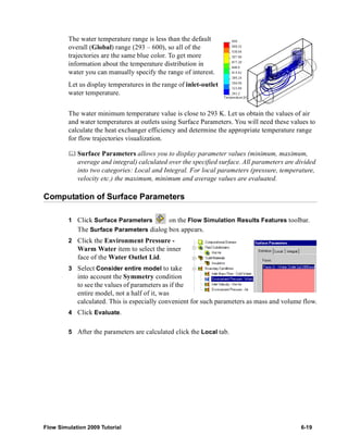 The water temperature range is less than the default 
overall (Global) range (293 – 600), so all of the 
trajectories are the same blue color. To get more 
information about the temperature distribution in 
water you can manually specify the range of interest. 
Let us display temperatures in the range of inlet-outlet 
water temperature. 
The water minimum temperature value is close to 293 K. Let us obtain the values of air 
and water temperatures at outlets using Surface Parameters. You will need these values to 
calculate the heat exchanger efficiency and determine the appropriate temperature range 
for flow trajectories visualization. 
	 Surface Parameters allows you to display parameter values (minimum, maximum, 
average and integral) calculated over the specified surface. All parameters are divided 
into two categories: Local and Integral. For local parameters (pressure, temperature, 
velocity etc.) the maximum, minimum and average values are evaluated. 
Computation of Surface Parameters 
1 Click Surface Parameters on the Flow Simulation Results Features toolbar. 
The Surface Parameters dialog box appears. 
2 Click the Environment Pressure - 
Warm Water item to select the inner 
face of the Water Outlet Lid. 
3 Select Consider entire model to take 
into account the Symmetry condition 
to see the values of parameters as if the 
entire model, not a half of it, was 
calculated. This is especially convenient for such parameters as mass and volume flow. 
4 Click Evaluate. 
5 After the parameters are calculated click the Local tab. 
Flow Simulation 2009 Tutorial 6-19 
 
