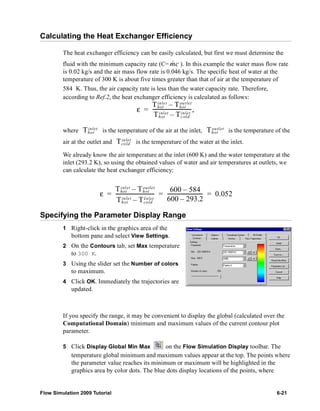 Calculating the Heat Exchanger Efficiency 
The heat exchanger efficiency can be easily calculated, but first we must determine the 
fluid with the minimum capacity rate (C= m& c 
). In this example the water mass flow rate 
is 0.02 kg/s and the air mass flow rate is 0.046 kg/s. The specific heat of water at the 
temperature of 300 K is about five times greater than that of air at the temperature of 
584 K. Thus, the air capacity rate is less than the water capacity rate. Therefore, 
according to Ref.2, the heat exchanger efficiency is calculated as follows: 
inle t Thot 
ε Thot 
– out let 
= ------------------------------, 
inlet Tcold 
Thot 
– inlet 
Thot 
inlet Thot 
outlet 
where is the temperature of the air at the inlet, is the temperature of the 
air at the outlet and Tinlet 
cold 
is the temperature of the water at the inlet. 
We already know the air temperature at the inlet (600 K) and the water temperature at the 
inlet (293.2 K), so using the obtained values of water and air temperatures at outlets, we 
can calculate the heat exchanger efficiency: 
ε Thot 
inlet Thot 
– outlet 
------------------------------ 600 – 584 
= = ---------------------------- = 0.052 
Thot 
– inlet 
inlet Tcold 
600 – 293.2 
Specifying the Parameter Display Range 
1 Right-click in the graphics area of the 
bottom pane and select View Settings. 
2 On the Contours tab, set Max temperature 
to 300 K. 
3 Using the slider set the Number of colors 
to maximum. 
4 Click OK. Immediately the trajectories are 
updated. 
If you specify the range, it may be convenient to display the global (calculated over the 
Computational Domain) minimum and maximum values of the current contour plot 
parameter. 
5 Click Display Global Min Max on the Flow Simulation Display toolbar. The 
temperature global minimum and maximum values appear at the top. The points where 
the parameter value reaches its minimum or maximum will be highlighted in the 
graphics area by color dots. The blue dots display locations of the points, where 
Flow Simulation 2009 Tutorial 6-21 
 