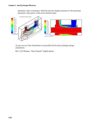 Chapter 6 Heat Exchanger Efficiency 
6-22 
parameter value is minimum, while the red ones display locations of the maximum 
parameter value points. of the active (bottom) pane 
As you can see, Flow Simulation is a powerful tool for heat-exchanger design 
calculations. 
Ref. 2 J.P. Holman. “Heat Transfer” Eighth edition. 
 