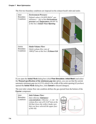 Chapter 7 Mesh Optimization 
7-4 
The first two boundary conditions are imposed on the exhaust hood's inlet and outlet. 
Inlet 
Boundary 
Condition 
Environment Pressure: 
Default values (14.6959 lbf/in2, gas 
substance – Air) of the Environment 
pressure and Temperature (68.09 °F) 
at the box’s Lid for Face Opening; 
Outlet 
Boundary 
Condition 
Outlet Volume Flow: 
Outlet volume flow rate of 
1000 ft3/min at the box’s Exhaust Lid. 
If you open the Initial Mesh dialog box (click Flow Simulation, Initial Mesh) and select 
the Manual specification of the minimum gap size option, you can see that the current 
automatic minimum gap size is 0.5 ft, which is the width of the outlet opening (if you have 
opened the Initial Mesh dialog box, click Cancel to discard changes). 
The next inlet volume flow rate condition defines the gas ejected from the bottom of the 
Ejector component. 
Inlet 
Boundary 
Condition 
Inlet Volume Flow: 
Inlet chlorine (Substance 
concentrations: Chlorine – 1; Air – 0) 
volume flow rate of 0.14 ft3/min at the 
lid that closes the orifice (make sure 
that you have selected the upper face 
of the lid). 
 