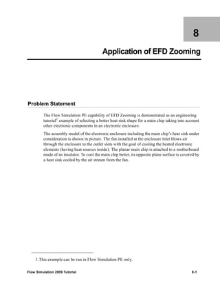 8 
Application of EFD Zooming 
Problem Statement 
The Flow Simulation PE capability of EFD Zooming is demonstrated as an engineering 
tutorial1 example of selecting a better heat sink shape for a main chip taking into account 
other electronic components in an electronic enclosure. 
The assembly model of the electronic enclosure including the main chip’s heat sink under 
consideration is shown in picture. The fan installed at the enclosure inlet blows air 
through the enclosure to the outlet slots with the goal of cooling the heated electronic 
elements (having heat sources inside). The planar main chip is attached to a motherboard 
made of an insulator. To cool the main chip better, its opposite plane surface is covered by 
a heat sink cooled by the air stream from the fan. 
1.This example can be run in Flow Simulation PE only. 
Flow Simulation 2009 Tutorial 8-1 
 