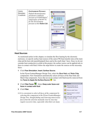 Outlet 
Boundary 
Condition 
Heat Sources 
Environment Pressure: 
Default thermodynamic 
parameters (ambient 
pressure of 14.6959 lbf/in2, 
temperature of 68.09 °F) 
for the Environment 
pressure at the Outlet Lids. 
As mentioned earlier in this chapter, to simulate the flow heating by the electronic 
enclosure, we specify surface heat sources of the same (5W) heat transfer rates at the main 
chip and the heat sink (parallelepiped) faces and at the small chips’ faces. Since we do not 
consider heat conduction in solids in this project, the surface source can be applied only to 
faces in contact with fluid. Follow the steps below to create the sources on the necessary 
faces: 
1 Click Flow Simulation, Insert, Surface Source. 
In the Flyout FeatureManager Design Tree, select the Heat Sink and Main Chip 
components. Flow Simulation automatically selects all faces of the Heat Sink and 
Main Chip components. Faces that are not in contact with fluid must be removed from 
the Faces to Apply the Surface Source list. 
2 Click Filter Faces . Select Keep outer faces and 
faces in contact with fluid. 
3 Click Filter. 
	 It is convenient to select all faces of the component by 
selecting this component in the Flyout FeatureManager 
Design Tree, though finding and removing unnecessary 
faces from the selection manually (one by one) may 
require excessive time, especially when there are many 
Flow Simulation 2009 Tutorial 8-7 
 