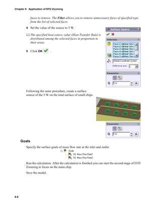 Chapter 8 Application of EFD Zooming 
8-8 
faces to remove. The Filter allows you to remove unnecessary faces of specified type 
from the list of selected faces. 
4 Set the value of the source to 5 W. 
	 The specified heat source value (Heat Transfer Rate) is 
distributed among the selected faces in proportion to 
their areas. 
5 Click OK . 
Following the same procedure, create a surface 
source of the 5 W on the total surface of small chips. 
Goals 
Specify the surface goals of mass flow rate at the inlet and outlet. 
Run the calculation. After the calculation is finished you can start the second stage of EFD 
Zooming to focus on the main chip. 
Save the model. 
 