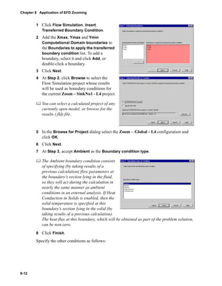 Chapter 8 Application of EFD Zooming 
8-12 
1 Click Flow Simulation, Insert, 
Transferred Boundary Condition. 
2 Add the Xmax, Ymax and Ymin 
Computational Domain boundaries to 
the Boundaries to apply the transferred 
boundary condition list. To add a 
boundary, select it and click Add, or 
double-click a boundary. 
3 Click Next. 
4 At Step 2, click Browse to select the 
Flow Simulation project whose results 
will be used as boundary conditions for 
the current Zoom – SinkNo1 - L4 project. 
	 You can select a calculated project of any 
currently open model, or browse for the 
results (.fld) file. 
5 In the Browse for Project dialog select the Zoom – Global - L4 configuration and 
click OK. 
6 Click Next. 
7 At Step 3, accept Ambient as the Boundary condition type. 
	 The Ambient boundary condition consists 
of specifying (by taking results of a 
previous calculation) flow parameters at 
the boundary's section lying in the fluid, 
so they will act during the calculation in 
nearly the same manner as ambient 
conditions in an external analysis. If Heat 
Conduction in Solids is enabled, then the 
solid temperature is specified at this 
boundary's section lying in the solid (by 
taking results of a previous calculation). 
The heat flux at this boundary, which will be obtained as part of the problem solution, 
can be non-zero. 
8 Click Finish. 
Specify the other conditions as follows: 
 