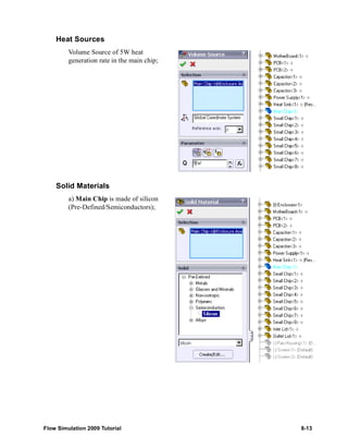 Heat Sources 
Volume Source of 5W heat 
generation rate in the main chip; 
Solid Materials 
a) Main Chip is made of silicon 
(Pre-Defined/Semiconductors); 
Flow Simulation 2009 Tutorial 8-13 
 