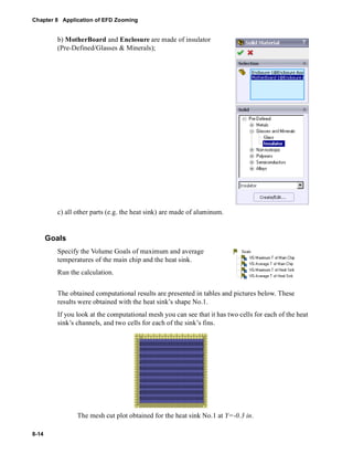 Chapter 8 Application of EFD Zooming 
8-14 
b) MotherBoard and Enclosure are made of insulator 
(Pre-Defined/Glasses & Minerals); 
c) all other parts (e.g. the heat sink) are made of aluminum. 
Goals 
Specify the Volume Goals of maximum and average 
temperatures of the main chip and the heat sink. 
Run the calculation. 
The obtained computational results are presented in tables and pictures below. These 
results were obtained with the heat sink’s shape No.1. 
If you look at the computational mesh you can see that it has two cells for each of the heat 
sink’s channels, and two cells for each of the sink’s fins. 
The mesh cut plot obtained for the heat sink No.1 at Y=-0.3 in. 
 
