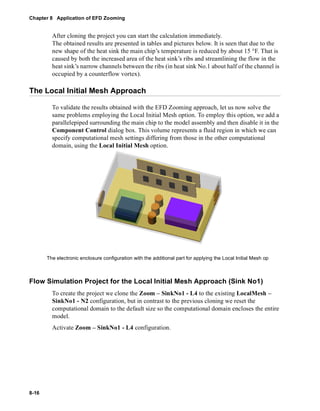 Chapter 8 Application of EFD Zooming 
8-16 
After cloning the project you can start the calculation immediately. 
The obtained results are presented in tables and pictures below. It is seen that due to the 
new shape of the heat sink the main chip’s temperature is reduced by about 15 °F. That is 
caused by both the increased area of the heat sink’s ribs and streamlining the flow in the 
heat sink’s narrow channels between the ribs (in heat sink No.1 about half of the channel is 
occupied by a counterflow vortex). 
The Local Initial Mesh Approach 
To validate the results obtained with the EFD Zooming approach, let us now solve the 
same problems employing the Local Initial Mesh option. To employ this option, we add a 
parallelepiped surrounding the main chip to the model assembly and then disable it in the 
Component Control dialog box. This volume represents a fluid region in which we can 
specify computational mesh settings differing from those in the other computational 
domain, using the Local Initial Mesh option. 
The electronic enclosure configuration with the additional part for applying the Local Initial Mesh op 
Flow Simulation Project for the Local Initial Mesh Approach (Sink No1) 
To create the project we clone the Zoom – SinkNo1 - L4 to the existing LocalMesh – 
SinkNo1 - N2 configuration, but in contrast to the previous cloning we reset the 
computational domain to the default size so the computational domain encloses the entire 
model. 
Activate Zoom – SinkNo1 - L4 configuration. 
 