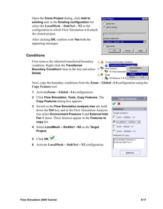 Open the Clone Project dialog, click Add to 
existing and, in the Existing configuration list 
select the LocalMesh – SinkNo1 - N2 as the 
configuration to which Flow Simulation will attach 
the cloned project. 
After clicking OK, confirm with Yes both the 
appearing messages. 
Conditions 
First remove the inherited transferred boundary 
condition. Right-click the Transferred 
Boundary Condition1 item in the tree and select 
Delete. 
Next, copy the boundary conditions from the Zoom – Global - L4 configuration using the 
Copy Feature tool. 
1 ActivateZoom – Global - L4 configuration. 
2 Click Flow Simulation, Tools, Copy Features. The 
Copy Features dialog box appears. 
3 Switch to the Flow Simulation analysis tree tab, hold 
down the Ctrl key and in the Flow Simulation Analysis 
tree select Environment Pressure 1 and External Inlet 
Fan 1 items. These features appear in the Features to 
copy list. 
4 Select LocalMesh – SinkNo1 - N2 as the Target 
Project. 
5 Click OK . 
6 Activate LocalMesh – SinkNo1 - N2 configuration. 
Flow Simulation 2009 Tutorial 8-17 
 