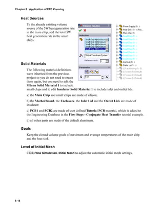 Chapter 8 Application of EFD Zooming 
8-18 
Heat Sources 
To the already existing volume 
source of the 5W heat generation rate 
in the main chip, add the total 5W 
heat generation rate in the small 
chips. 
Solid Materials 
The following material definitions 
were inherited from the previous 
project so you do not need to create 
them again, but you need to edit the 
Silicon Solid Material 1 to include 
small chips and to edit Insulator Solid Material 1 to include inlet and outlet lids: 
a) the Main Chip and small chips are made of silicon; 
b) the MotherBoard, the Enclosure, the Inlet Lid and the Outlet Lids are made of 
insulator; 
c) PCB1 and PCB2 are made of user defined Tutorial PCB material, which is added to 
the Engineering Database in the First Steps - Conjugate Heat Transfer tutorial example. 
d) all other parts are made of the default aluminum. 
Goals 
Keep the cloned volume goals of maximum and average temperatures of the main chip 
and the heat sink. 
Level of Initial Mesh 
Click Flow Simulation, Initial Mesh to adjust the automatic initial mesh settings. 
 