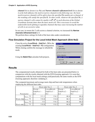 Chapter 8 Application of EFD Zooming 
8-20 
channel (let us denote it as Nc) and Narrow channels refinement level (let us denote 
it as L) both influence the mesh in narrow channels in the following way: the basic 
mesh in narrow channels will be split to have the specified Nc number per a channel, if 
the resulting cells satisfy the specified L. In other words, whatever the specified Nc, a 
narrow channel’s cells cannot be smaller in 8L (2L in each direction of the Global 
Coordinate System) times than the basic mesh cell. This is necessary to avoid the 
undesirable mesh splitting in superfine channels that may cause increasing the number 
of cells to an excessive value. 
In our case, to ensure the 2 cells across a channel criterion, we increased the Narrow 
channels refinement level to 4. 
We perform these settings for both of the heat sinks under consideration. 
Flow Simulation Project for the Local Initial Mesh Approach (Sink No2) 
Clone the active LocalMesh – SinkNo1 - N2 to the 
existing LocalMesh – SinkNo2 - N2 configuration. 
While cloning confirm the message to rebuild the 
mesh. 
Using the Batch Run calculate both projects. 
Results 
The computational results obtained for both of the heat sinks are presented below in 
comparison with the results obtained with the EFD Zooming approach. It is seen that 
computations with the local mesh settings yield practically the same results as the EFD 
Zooming approach, therefore validating it. 
The computed maximum and average main chip and heat sink temperatures when 
employing the different heat sinks. 
He at sink N o.1 
Zoom - 
S inkN o1 - 
L4 
LocalMesh - 
S inkNo1 - 
N 2 
Heat s ink N o .2 
Zoom - 
SinkN o 2 - 
L4 
LocalMesh - 
SinkN o 2 - 
N 2 
Parameter 
tm ax, °F 111.1 114.1 96.4 99.4 
tav er, °F 110.8 113.8 96.1 99.2 
tm ax, °F 111 114.1 96.3 99.4 
Ma in chip 
He at sink ta v e r , °F 1 10.6 113.7 95. 9 99 
 