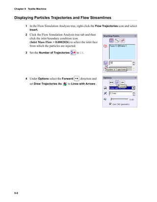 Chapter 9 Textile Machine 
Displaying Particles Trajectories and Flow Streamlines 
9-8 
1 In the Flow Simulation Analysis tree, right-click the Flow Trajectories icon and select 
Insert. 
2 Click the Flow Simulation Analysis tree tab and then 
click the inlet boundary condition icon 
(Inlet Mass Flow = 0.0002026) to select the inlet face 
from which the particles are injected. 
3 Set the Number of Trajectories to 10. 
4 Under Options select the Forward direction and 
set Draw Trajectories As to Lines with Arrows . 
 