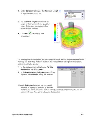 5 Under Constraints increase the Maximum Length 
of trajectories to 15000 mm. 
	The Maximum length option limits the 
length of the trajectory to the specified 
value. We increase this value to show 
better the flow vorticity. 
6 Click OK do display flow 
streamlines. 
To display particles trajectories, we need to specify initial particle properties (temperature, 
velocity and diameter), particle's material, the wall condition (absorption or reflection) 
and, optionally, the gravity. 
1 In the Analysis tree, right-click the Particle 
Studies icon and select Insert. 
2 In the Injections tab, click Insert to specify an 
injection. The Injection dialog box appears. 
	In the Injection dialog box you can specify 
injection as a group of particles of the same 
material and initial conditions such as velocity, diameter, temperature, etc. You can 
also specify mass flow rate produced by the injection. 
Flow Simulation 2009 Tutorial 9-9 
 