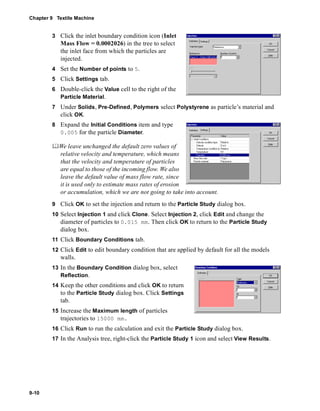 Chapter 9 Textile Machine 
9-10 
3 Click the inlet boundary condition icon (Inlet 
Mass Flow = 0.0002026) in the tree to select 
the inlet face from which the particles are 
injected. 
4 Set the Number of points to 5. 
5 Click Settings tab. 
6 Double-click the Value cell to the right of the 
Particle Material. 
7 Under Solids, Pre-Defined, Polymers select Polystyrene as particle’s material and 
click OK. 
8 Expand the Initial Conditions item and type 
0.005 for the particle Diameter. 
	We leave unchanged the default zero values of 
relative velocity and temperature, which means 
that the velocity and temperature of particles 
are equal to those of the incoming flow. We also 
leave the default value of mass flow rate, since 
it is used only to estimate mass rates of erosion 
or accumulation, which we are not going to take into account. 
9 Click OK to set the injection and return to the Particle Study dialog box. 
10 Select Injection 1 and click Clone. Select Injection 2, click Edit and change the 
diameter of particles to 0.015 mm. Then click OK to return to the Particle Study 
dialog box. 
11 Click Boundary Conditions tab. 
12 Click Edit to edit boundary condition that are applied by default for all the models 
walls. 
13 In the Boundary Condition dialog box, select 
Reflection. 
14 Keep the other conditions and click OK to return 
to the Particle Study dialog box. Click Settings 
tab. 
15 Increase the Maximum length of particles 
trajectories to 15000 mm. 
16 Click Run to run the calculation and exit the Particle Study dialog box. 
17 In the Analysis tree, right-click the Particle Study 1 icon and select View Results. 
 