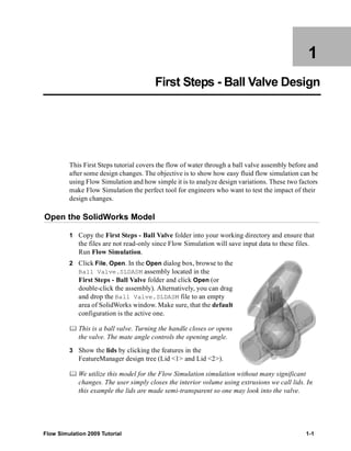 1 
First Steps - Ball Valve Design 
This First Steps tutorial covers the flow of water through a ball valve assembly before and 
after some design changes. The objective is to show how easy fluid flow simulation can be 
using Flow Simulation and how simple it is to analyze design variations. These two factors 
make Flow Simulation the perfect tool for engineers who want to test the impact of their 
design changes. 
Open the SolidWorks Model 
1 Copy the First Steps - Ball Valve folder into your working directory and ensure that 
the files are not read-only since Flow Simulation will save input data to these files. 
Run Flow Simulation. 
2 Click File, Open. In the Open dialog box, browse to the 
Ball Valve.SLDASM assembly located in the 
First Steps - Ball Valve folder and click Open (or 
double-click the assembly). Alternatively, you can drag 
and drop the Ball Valve.SLDASM file to an empty 
area of SolidWorks window. Make sure, that the default 
configuration is the active one. 
	 This is a ball valve. Turning the handle closes or opens 
the valve. The mate angle controls the opening angle. 
3 Show the lids by clicking the features in the 
FeatureManager design tree (Lid <1> and Lid <2>). 
	 We utilize this model for the Flow Simulation simulation without many significant 
changes. The user simply closes the interior volume using extrusions we call lids. In 
this example the lids are made semi-transparent so one may look into the valve. 
Flow Simulation 2009 Tutorial 1-1 
 