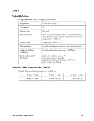 Case 1 
Project Definition 
Using the Wizard create a new project as follows: 
Project name Create new: Case 1 
Unit system SI 
Analysis type External 
Physical features Heat conduction in solids, Heat conduction in solids 
only, Radiation, Environment radiation: Environment 
Temperature = 293.2 K; 
Default Solid Alloys/Steel Stainless 321 
Wall conditions Default wall radiative surface: Non-radiating surface; 
Initial and Ambient 
Default initial solid temperature of 293.2 K 
Conditions 
Result and Geometry 
Resolution 
Set result resolution level to 3; 
Automatic minimum gap size, 
Manual minimum wall thickness - 0.007 m; 
other options are default. 
Definition of the Computational Domain 
Specify the computational domain size as follows: 
X min = -0.2 m Y min = -1.6 m Z min = -1.6 m 
Xmax = 1.4 m Y max = 1.6 m Z max = 1.6 m 
Flow Simulation 2009 Tutorial 11-3 
 