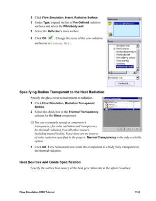 5 Click Flow Simulation, Insert, Radiative Surface. 
6 Under Type, expand the list of Pre-Defined radiative 
surfaces and select the Whitebody wall. 
7 Select the Reflector’s inner surface. 
8 Click OK . Change the name of the new radiative 
surface to Whitebody Wall. 
Specifying Bodies Transparent to the Heat Radiation 
Specify the glass cover as transparent to radiation. 
1 Click Flow Simulation, Radiation Transparent 
Bodies. 
2 Select the check box in the Thermal Transparency 
column for the Glass component. 
	 You can separately specify a component’s 
transparency for solar radiation and transparency 
for thermal radiation from all other sources, 
including heated bodies. Since there are no sources 
of solar radiation specified in the project, Thermal Transparency is the only available 
option. 
3 Click OK. Flow Simulation now treats this component as a body fully transparent to 
the thermal radiation. 
Heat Sources and Goals Specification 
Specify the surface heat source of the heat generation rate at the sphere’s surface: 
Flow Simulation 2009 Tutorial 11-5 
 