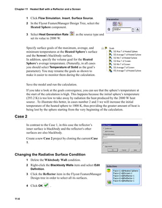 Chapter 11 Heated Ball with a Reflector and a Screen 
11-6 
1 Click Flow Simulation, Insert, Surface Source. 
2 In the Flyout FeatureManager Design Tree, select the 
Heated Sphere component. 
3 Select Heat Generation Rate as the source type and 
set its value to 2000 W. 
Specify surface goals of the maximum, average, and 
minimum temperatures at the Heated Sphere’s surface 
and the Screen's blackbody surface. 
In addition, specify the volume goal for the Heated 
Sphere’s average temperature. (Naturally, in all cases 
you should select Temperature of Solid as the goal’s 
parameter). You may rename the goals as shown to 
make it easier to monitor them during the calculation. 
Save the model and run the calculation. 
If you take a look at the goals convergence, you can see that the sphere’s temperature at 
the start of the calculation is high. This happens because the initial sphere’s temperature 
(293.2 K) is too low to take away by radiation the heat produced by the 2000 W heat 
source . To illustrate this better, in cases number 2 and 3 we will increase the initial 
temperature of the heated sphere to 1000 K, thus providing the greater amount of heat is 
being lost by the sphere starting from the very beginning of the calculation. 
Case 2 
In contrast to the Case 1, in this case the reflector’s 
inner surface is blackbody and the reflector's other 
surfaces are also blackbody. 
Create a new Case 2 project by cloning the current Case 
1. 
Changing the Radiative Surface Condition 
1 Delete the Whitebody Wall condition. 
2 Right-click the Blackbody Walls item and select Edit 
Definition. 
3 Click the Reflector item in the Flyout FeatureManager 
Design tree in order to select all its surfaces. 
4 Click OK . 
 