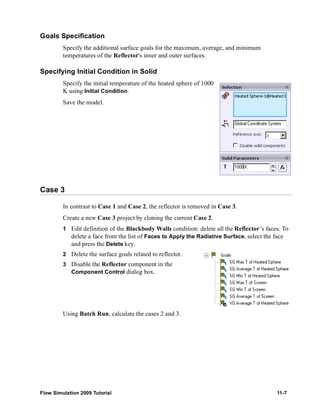 Goals Specification 
Specify the additional surface goals for the maximum, average, and minimum 
temperatures of the Reflector's inner and outer surfaces. 
Specifying Initial Condition in Solid 
Specify the initial temperature of the heated sphere of 1000 
K using Initial Condition. 
Save the model. 
Case 3 
In contrast to Case 1 and Case 2, the reflector is removed in Case 3. 
Create a new Case 3 project by cloning the current Case 2. 
1 Edit definition of the Blackbody Walls condition: delete all the Reflector’s faces. To 
delete a face from the list of Faces to Apply the Radiative Surface, select the face 
and press the Delete key. 
2 Delete the surface goals related to reflector. 
3 Disable the Reflector component in the 
Component Control dialog box. 
Using Batch Run, calculate the cases 2 and 3. 
Flow Simulation 2009 Tutorial 11-7 
 